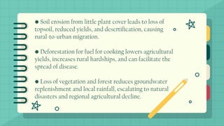 • Soil erosion from little plant cover leads to loss of
topsoil, reduced yields, and desertification, causing
rural-to-urban migration.
• Deforestation for fuel for cooking lowers agricultural
yields, increases rural hardships, and can facilitate the
spread of disease.
• Loss of vegetation and forest reduces groundwater
replenishment and local rainfall, escalating to natural
disasters and regional agricultural decline.
 