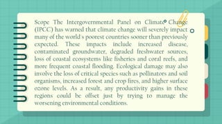 Scope The Intergovernmental Panel on Climate Change
(IPCC) has warned that climate change will severely impact
many of the world's poorest countries sooner than previously
expected. These impacts include increased disease,
contaminated groundwater, degraded freshwater sources,
loss of coastal ecosystems like fisheries and coral reefs, and
more frequent coastal flooding. Ecological damage may also
involve the loss of critical species such as pollinators and soil
organisms, increased forest and crop fires, and higher surface
ozone levels. As a result, any productivity gains in these
regions could be offset just by trying to manage the
worsening environmental conditions.
 