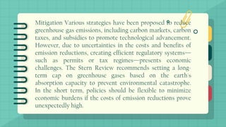 Mitigation Various strategies have been proposed to reduce
greenhouse gas emissions, including carbon markets, carbon
taxes, and subsidies to promote technological advancement.
However, due to uncertainties in the costs and benefits of
emission reductions, creating efficient regulatory systems—
such as permits or tax regimes—presents economic
challenges. The Stern Review recommends setting a long-
term cap on greenhouse gases based on the earth's
absorption capacity to prevent environmental catastrophe.
In the short term, policies should be flexible to minimize
economic burdens if the costs of emission reductions prove
unexpectedly high.
 