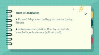 Types of Adaptation
• Planned Adaptation: Led by governments (policy-
driven).
• Autonomous Adaptation: Done by individuals,
households, or businesses (self-initiated).
 