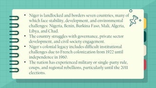 • Niger is landlocked and borders seven countries, many of
which face stability, development, and environmental
challenges: Nigeria, Benin, Burkina Faso, Mali, Algeria,
Libya, and Chad.
• The country struggles with governance, private sector
development, and civil society engagement.
• Niger's colonial legacy includes difficult institutional
challenges due to French colonization from 1922 until
independence in 1960.
• The nation has experienced military or single-party rule,
coups, and regional rebellions, particularly until the 2011
elections.
 