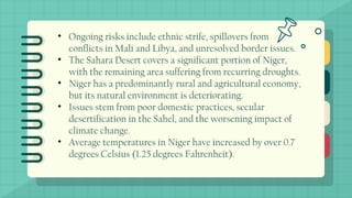 • Ongoing risks include ethnic strife, spillovers from
conflicts in Mali and Libya, and unresolved border issues.
• The Sahara Desert covers a significant portion of Niger,
with the remaining area suffering from recurring droughts.
• Niger has a predominantly rural and agricultural economy,
but its natural environment is deteriorating.
• Issues stem from poor domestic practices, secular
desertification in the Sahel, and the worsening impact of
climate change.
• Average temperatures in Niger have increased by over 0.7
degrees Celsius (1.25 degrees Fahrenheit).
 