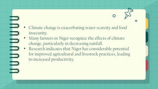 • Climate change is exacerbating water scarcity and food
insecurity.
• Many farmers in Niger recognize the effects of climate
change, particularly in decreasing rainfall.
• Research indicates that Niger has considerable potential
for improved agricultural and livestock practices, leading
to increased productivity.
 