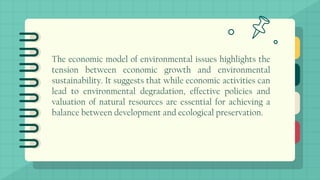 The economic model of environmental issues highlights the
tension between economic growth and environmental
sustainability. It suggests that while economic activities can
lead to environmental degradation, effective policies and
valuation of natural resources are essential for achieving a
balance between development and ecological preservation.
 