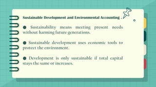 Sustainable Development and Environmental Accounting .
● Sustainability means meeting present needs
without harming future generations.
● Sustainable development uses economic tools to
protect the environment.
● Development is only sustainable if total capital
stays the same or increases.
 