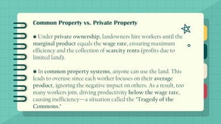 Common Property vs. Private Property
• Under private ownership, landowners hire workers until the
marginal product equals the wage rate, ensuring maximum
efficiency and the collection of scarcity rents (profits due to
limited land).
• In common property systems, anyone can use the land. This
leads to overuse since each worker focuses on their average
product, ignoring the negative impact on others. As a result, too
many workers join, driving productivity below the wage rate,
causing inefficiency—a situation called the "Tragedy of the
Commons."
 