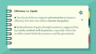 Efficiency vs. Equity
• Neoclassical theory supports privatization to improve
efficiency but does not address income inequality.
• Redistribution of gains through taxation is suggested but
has rarely worked well in practice, especially where the
wealthy control both the resources and the government.
 
