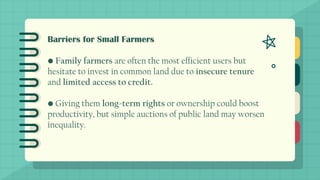 Barriers for Small Farmers
• Family farmers are often the most efficient users but
hesitate to invest in common land due to insecure tenure
and limited access to credit.
• Giving them long-term rights or ownership could boost
productivity, but simple auctions of public land may worsen
inequality.
 