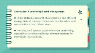 Alternative: Community-Based Management
• Elinor Ostrom’s research shows that fair and efficient
management of common resources is possible when local
communities set and enforce rules.
• However, such systems require constant monitoring,
especially as development brings new temptations for
individuals to act selfishly.
 