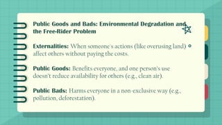 Public Goods and Bads: Environmental Degradation and
the Free-Rider Problem
Externalities: When someone's actions (like overusing land)
affect others without paying the costs.
Public Goods: Benefits everyone, and one person’s use
doesn’t reduce availability for others (e.g., clean air).
Public Bads: Harms everyone in a non-exclusive way (e.g.,
pollution, deforestation).
 