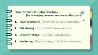 Elinor Ostrom’s 8 Design Principles
(for managing common resources effectively):
1. Clear boundaries – Know who has access and where.
2. Fair sharing – Match benefits to contributions.
3. Collective choice – Users help make the rules.
4. Monitoring – Users or assigned individuals monitor use.
 