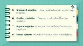 5. Graduated sanctions – Rule violators face fair, step-by-step
penalties.
6. Conflict resolution – Easy access to local and low-cost
solutions.
7. Right to organize – Users can create rules without outside
interference.
8. Nested systems – Governance works across multiple levels.
 