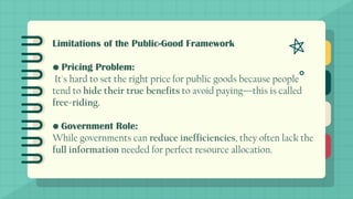 Limitations of the Public-Good Framework
• Pricing Problem:
It's hard to set the right price for public goods because people
tend to hide their true benefits to avoid paying—this is called
free-riding.
• Government Role:
While governments can reduce inefficiencies, they often lack the
full information needed for perfect resource allocation.
 