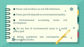 ● Nature and machines are not full substitutes.
● Future growth depends on environmental quality.
● Environmental accounting tracks real
development.
● No net loss of environmental assets is a useful
policy goal.
● Rising population and consumption make
sustainability harder.
 