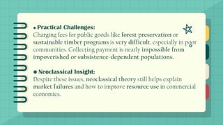 • Practical Challenges:
Charging fees for public goods like forest preservation or
sustainable timber programs is very difficult, especially in poor
communities. Collecting payment is nearly impossible from
impoverished or subsistence-dependent populations.
• Neoclassical Insight:
Despite these issues, neoclassical theory still helps explain
market failures and how to improve resource use in commercial
economies.
 