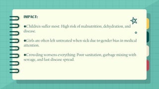 IMPACT:
•Children suffer most: High risk of malnutrition, dehydration, and
disease.
•Girls are often left untreated when sick due to gender bias in medical
attention.
•Crowding worsens everything: Poor sanitation, garbage mixing with
sewage, and fast disease spread.
 