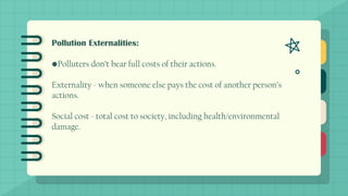 Pollution Externalities:
•Polluters don’t bear full costs of their actions.
Externality - when someone else pays the cost of another person’s
actions.
Social cost - total cost to society, including health/environmental
damage.
 