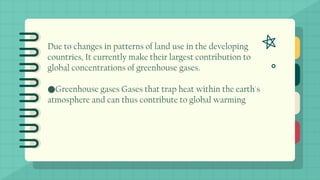 Due to changes in patterns of land use in the developing
countries, It currently make their largest contribution to
global concentrations of greenhouse gases.
●Greenhouse gases Gases that trap heat within the earth's
atmosphere and can thus contribute to global warming
 