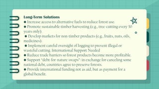 Long-Term Solutions
• Increase access to alternative fuels to reduce forest use.
• Promote sustainable timber harvesting (e.g., tree-cutting every 30
years only).
• Develop markets for non-timber products (e.g., fruits, nuts, oils,
medicines).
• Implement careful oversight of logging to prevent illegal or
wasteful cutting. International Support Needed
• Reduce trade barriers so forest products become more profitable.
• Support “debt-for-nature swaps”: in exchange for canceling some
national debt, countries agree to preserve forests.
• Provide international funding not as aid, but as payment for a
global benefit.
 