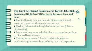 Why Can’t Developing Countries Cut Forests Like Rich
Countries Did Before? Differences between then and
now:
• Tropical forests have nutrients in biomass, not in soil —
harder to regenerate than temperate forests.
• Modern deforestation has global consequences (climate,
biodiversity).
• Forests are now more valuable, due to eco-tourism, carbon
credits, and bioresources.
• Cutting forests doesn’t lead to real development —
productivity gains come from industry, not land expansion.
 