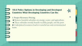 10.6 Policy Options in Developing and Developed
Countries What Developing Countries Can Do:
1. Proper Resource Pricing
• Remove harmful subsidies on energy, water, and agriculture.
• These subsidies mostly benefit wealthy people, not the poor.
• Underpriced resources lead to wasteful use and environmental
harm.
 
