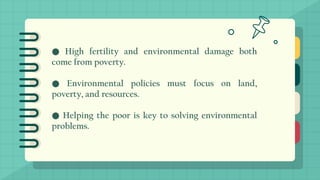 ● High fertility and environmental damage both
come from poverty.
● Environmental policies must focus on land,
poverty, and resources.
● Helping the poor is key to solving environmental
problems.
 