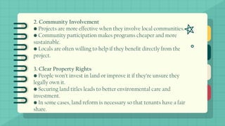 2. Community Involvement
• Projects are more effective when they involve local communities.
• Community participation makes programs cheaper and more
sustainable.
• Locals are often willing to help if they benefit directly from the
project.
3. Clear Property Rights
• People won’t invest in land or improve it if they’re unsure they
legally own it.
• Securing land titles leads to better environmental care and
investment.
• In some cases, land reform is necessary so that tenants have a fair
share.
 
