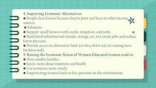 4. Improving Economic Alternatives
• People clear forests because they’re poor and have no other income
sources.
• Solutions:
• Support small farmers with credit, irrigation, and tools.
• Build rural infrastructure (roads, storage, etc.) to create jobs and reduce
forest pressure.
• Provide access to alternative fuels (so they don’t rely on cutting trees
for firewood).
5. Raising the Economic Status of Women Educated women tend to:
• Have smaller families
• Know more about nutrition and health
• Use resources more wisely
• Empowering women leads to less pressure on the environment.
 