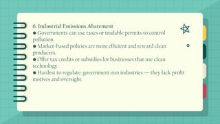 6. Industrial Emissions Abatement
• Governments can use taxes or tradable permits to control
pollution.
• Market-based policies are more efficient and reward clean
producers.
• Offer tax credits or subsidies for businesses that use clean
technology.
• Hardest to regulate: government-run industries — they lack profit
motives and oversight.
 