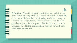 Definition: Proactive import restrictions are policies that
limit or ban the importation of goods or materials deemed
environmentally harmful, contributing to climate change or
environmental degradation. These restrictions aim to reduce
greenhouse gas emissions, protect biodiversity, and conserve
resources by shifting consumption patterns toward more
sustainable alternatives.
 