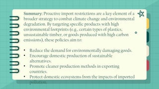 Summary: Proactive import restrictions are a key element of a
broader strategy to combat climate change and environmental
degradation. By targeting specific products with high
environmental footprints (e.g., certain types of plastics,
unsustainable timber, or goods produced with high carbon
emissions), these policies aim to:
• Reduce the demand for environmentally damaging goods.
• Encourage domestic production of sustainable
alternatives.
• Promote cleaner production methods in exporting
countries.
• Protect domestic ecosystems from the impacts of imported
pollution.
 