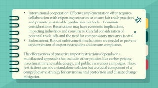 • International cooperation: Effective implementation often requires
collaboration with exporting countries to ensure fair trade practices
and promote sustainable production methods. - Economic
considerations: Restrictions may have economic implications,
impacting industries and consumers. Careful consideration of
potential trade-offs and the need for compensatory measures is vital.
• Enforcement: Robust enforcement mechanisms are needed to prevent
circumvention of import restrictions and ensure compliance.
The effectiveness of proactive import restrictions depends on a
multifaceted approach that includes other policies like carbon pricing,
investment in renewable energy, and public awareness campaigns. These
restrictions are not a standalone solution but a crucial component of a
comprehensive strategy for environmental protection and climate change
mitigation.
 