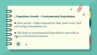 1. Population Growth Environmental Degradation
→
• More people = higher demand for land, food, water, fuel
and energy consumption etc.
• This leads to environmental degradation, especially in
places with limited resources.
 