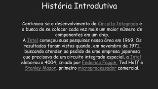 História IntrodutivaContinuou-se o desenvolvimento do Circuito Integradoe a busca de se colocar cada vez mais um maior número componentes em um chip. A Intelcomeçou suas pesquisas nessa área em 1969. Os resultados foram vistos quando, em novembro de 1971, buscando atender ao pedido de uma empresa japonesa que precisava de umcircuito integrado especial, a Intelelaborou o 4004, criado por Federico Faggin, Ted Hoff e Stanley Mazor, primeiro microprocessadorcomercial.  