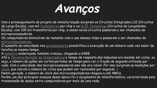 AvançosCom o prosseguimento do projeto de miniaturização surgiram os Circuitos Integrados LSI (de Larga Escala), com mil transistorespor chip e os VLSI Technology(Circuitos de Larguíssima Escala), com 100 mil transistores por chip, e esses novos circuitos passaram a ser chamados de microprocessadores. Os computadores diminuíram de tamanho com o uso desses chips e passaram a ser chamados microcomputadores. O aumento da velocidade nos processadorespossibilitou a execução de um número cada vez maior tarefas ao mesmo tempo. A memóriaendereçada também cresceu, chegando a 64KB. Até a Terceira Geração de Computadoreso tempo de resposta das máquinas era medido em ciclos, ou seja, o número de ações em curtos períodos tempo para ver a fração segundo utilizada por cada. Com a velocidade dos microprocessadores isso não era viável. Por surgiram as medições por clock, que calcula o número de ciclos podem ser realizados por segundo. 1Nesta geração, o número de clock dos microcomputadores chegava a até 4MHz. Porém, um dos principais avanços dessa época foi o surgimento da teleinformática, caracterizada pela transmissão de dados entre computadores por meio uma rede.  