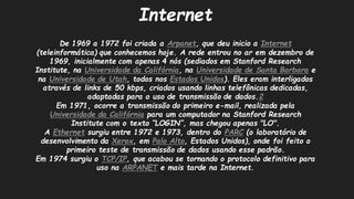 InternetDe 1969 a 1972 foi criada Arpanet, que deu inicio a Internet(teleinformática) que conhecemos hoje. A rede entrou no ar em dezembro de 1969, inicialmente com apenas 4 nós (sediados em Stanford Research Institute, na Universidade da Califórnia, na Universidade de Santa Barbarae na Universidade de Utah, todos nos Estados Unidos). Eles eram interligados através de links 50 kbps, criados usando linhas telefônicas dedicadas, adaptadas para o uso de transmissão dados.2Em 1971, ocorre a transmissão do primeiro e-mail, realizada pela Universidade da Califórniapara um computador na Stanford Research Institute com o texto “LOGIN”, mas chegou apenas "LO". A Ethernetsurgiu entre 1972 e 1973, dentro do PARC(o laboratório de desenvolvimento da Xerox, em Palo Alto, Estados Unidos), onde foi feito o primeiro teste de transmissão dados usando esse padrão. Em 1974 surgiu o TCP/IP, que acabou se tornando o protocolo definitivo para uso na ARPANETe mais tarde na Internet.  