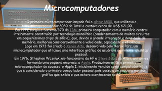 MicrocomputadoresO primeiro microcomputador lançado foi o Altair 8800, que utilizava o microprocessador 8080 da Intel e custava cerca de US$ 621,00. Em 1971, surgiu o Sistema/370 da IBM, primeiro computador com a memória central inteiramente constituída por tecnologia monolítica (condensamento de muitos circuitos em pequeníssimos chips de silício), que, devido a grande integração e densidade memória, melhorou consideravelmente a velocidade, capacidade e eficiência. Logo em 1973 foi criado o Xerox Alto, desenvolvido pelo Xerox Parc, um microcomputador que utilizava uma interface gráfica de usuário e o primeiro 'desktop' pessoal. Em 1976, Sthephen Wozniak, ex-funcionário da HP e Steve Jobs, da Atari, uniram-se formando uma pequena empresa, a Apple. Produziram então o primeiro microcomputador de sucesso, o Apple I, inicialmente vendido como computador kit, e que é considerado o primeiro computador pessoal, pois possuía um pequeno monitor gráfico que exibia o estava acontecendo no PC.  