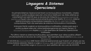 Linguagens & Sistemas OperacionaisOs primeiro Sistemas Operacionais foram os Monousuários e monotarefa, criados para que o usuário pudesse executar uma única tarefa por vez. Estes sistemas se caracterizam por permitir que os recursos da máquina (processador,memóriae periféricos) fiquem alocados exclusivamente para uma tarefa. O MS-DOS, sistema operacional para computadores baseados no IBM PC, e o Palm OSdos computadores Palm são exemplos de sistemas Monousuário e monotarefa. Mais para frente surgiram os Monousuários e multitarefas, criados que o usuário pudesse executar várias tarefas(programas) ao mesmo tempo. O Microsoft Windowse o AppleMacOSsão exemplos de Sistemas Operacionais multitarefa. Por último vieram os sistemas Multiusuários, que permitem vários usuários utilizem simultaneamente os recursos do computador. São exemplos desse sistema o Unix, Linuxe Windows NT. O MS-DOS da Microsofte o UNIX foram sistemas operacionais que tiveram um amplo uso nos computadores pessoais. Depois o surgiu Windowsque a princípio era mais uma shell do que um S.O., mas então surgiu o Windows95, que substituiu de vez o uso do MS-DOS.  