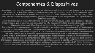 Componentes & DispositivosNesta época os computadores ainda eram máquinas sem muitos periféricos, geralmente operavam com processadores de 4 ou 8 bits, tinham entrada para um dois disquetesde 8 ou 5¼, suporte a teclado, memória RAM de 4 a 128 KB e monitor. Os discos rígidosnão eram muito usados por ser uma peça ainda cara. Um dos últimos discos rígidos desta geração foi o Seagate ST-506, lançado em 1981, que alcançou 5MB de capacidade. Além do disco rígido, o mouse também era um dispositivo muito pouco usado nesta geração, não pelo preço, mas por que os sistemas operacionais ainda não possuíam interface gráfica adequada para eles. O primeiro disco magnético flexível, ou Disquete, foi apresentado pela IBMem 1971Eram discos de armazenamento com mídia magnética removível o tamanho 8 e 5¼ polegadas usados para o carregamento e boot de programas do próprio sistema operacional (já que muitos computadores não usavam discos rígidos), e que possuíam inicialmente capacidade de armazenamento de 180KB, depois 360KB, e então surgiram os alta densidade, com 1.2MB armazenamento. Com o tempo, as mídias dos disquetes se desgastavam, impossibilitando sua leitura, então eram usadas duas entradas para eles nos computadores, poder copiar os dados de um disquete o outro. 5Eram usados adaptadores gráficos para a exibição de textos, como o padrão MDA (Monochrome Display Adapter), que era capaz de exibir apenas textos com duas cores e o padrão CGA (Color Graphics Adapter), que possuía capacidade gráfica e exibição de textos com mais cores, porém era muito ruim para ler.  