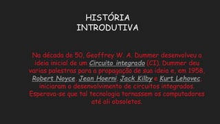 HISTÓRIA INTRODUTIVANa década de 50, Geoffrey W. A. Dummer desenvolveu a ideia inicial de um Circuito integrado(CI). Dummer deu varias palestras para a propagação de sua ideia e, em 1958, Robert Noyce, Jean Hoerni, Jack Kilbye Kurt Lehovec, iniciaram o desenvolvimento de circuitos integrados. Esperava-se que tal tecnologia tornassem os computadores até ali obsoletos.  