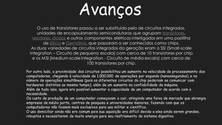 AvançosO uso de transistores passou a ser substituído pelo circuitos integrados, unidades de encapsulamento semicondutoras que agrupam transistores, resistores, diodose outros componentes elétricos interligados em uma pastilha de Silícioe Germânio, que passaram a ser conhecidos como chips. As duas variedades de circuitos integrados da geração eram o SSI (Small-scale integration – Circuito de pequena escala) com cerca 10 transistores por chip e os MSI (Medium-scale integration -Circuito de média escala) com cerca 100 transistores por chip. Por outro lado, a proximidade dos circuitos possibilitou um aumento na velocidade de processamento computadores, chegando à velocidade de 1.000.000 operações por segundo (nanossegundos), e no número de operações simultâneas (pois os diferentes circuitos do chip poderiam se comunicar com hardwares distintos ao mesmo tempo), além de um aumento na confiabilidade da máquina. Além de tudo isso, agora era possível aumentar a capacidade um computador acordo com necessidade. Os custo de produção um computador começavam a cair, atingindo uma faixa mercado que abrangia empresas de médio porte, centros pesquisa e universidades menores, fazendo com que os computadores não fossem mais exclusivos para uso militar e científico. O uso domiciliar ainda não era comum pois sua aquisição difícil devido a eles serem grandes, robustos e necessitarem de muita energia para seu resfriamento do sistema digestivo.  