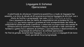 Linguagens & Sistemas OperacionaisA substituição de válvulas por transistores possibilitou a criação linguagens tipo assembly, e no início da década de 60 surgiram as primeiras linguagens alto nível, com o intuito de facilitar a programação, tais como COBOL, FORTRAN, e ALGOL. Com o lançamento da ideia de família computadores com os modelos IBM System/360, que tentou resolver o problema da total incompatibilidade das linhas de computadores usados até então (científicos e comerciais) ao proporcionar uma camada de software entre os usuários e o hardware, começou-se a perder visão centrada em hardware e ganhou foco o ambiente do software, que impulsionou desenvolvimento da programação de softwares e sistemas operacionais. No final da geração, surgiram mais linguagens, CPL, PL/I, BASICe Linguagem B (de baixo nível), que deram força à programação.  