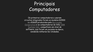 Principais ComputadoresOs primeiros computadores a usarem circuitos integrados foram os modelos B3500 e o B3600 produzidos pela Burroughs Corporatione os computadores da linha IBM System/360, compatíveis em nível de software, que foram um sucesso na época, vendendo milhares De Unidades.  