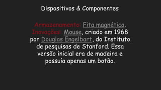 Dispositivos & ComponentesArmazenamento:Fita magnética. Inovações:Mouse, criado em 1968 por Douglas Engelbart, do Instituto de pesquisas Stanford. Essa versão inicial era de madeira e possuía apenas um botão.  