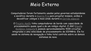 Meio ExternoComputadores foram fortemente usados pelos governos estadunidense e soviético durante a Guerra Friapara projetar misseis, aviões e decodificar códigos e mais ainda durante a Corrida espacial. O Projeto Apollotinha computadores de bordo com capacidade processamento quase igual a de um relógio digital. O AGC (Apollo Guidance Computer), possuía aproximadamente 4100 circuitos integrados e uma velocidade de processamento 1024MHz. Ele foi usado no sistema de navegação e tinha total controle sobre os demais sistemas da nave.  