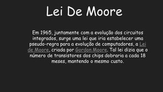 Lei De MooreEm 1965, juntamente com a evolução dos circuitos integrados, surge uma lei que iria estabelecer pseudo-regra para a evolução de computadores, Lei de Moore, criada por Gordon Moore. Tal lei dizia que o número de transistores dos chips dobraria a cada 18 meses, mantendo o mesmo custo.  