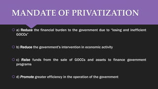 MANDATE OF PRIVATIZATION
 a) Reduce the financial burden to the government due to “losing and inefficient
GOCCs”
 b) Reduce the government's intervention in economic activity
 c) Raise funds from the sale of GOCCs and assets to finance government
programs
 d) Promote greater efficiency in the operation of the government
 