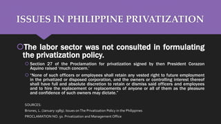 ISSUES IN PHILIPPINE PRIVATIZATION
The labor sector was not consulted in formulating
the privatization policy.
 Section 27 of the Proclamation for privatization signed by then President Corazon
Aquino raised ‘much concern.’
 “None of such officers or employees shall retain any vested right to future employment
in the privatized or disposed corporation, and the owners or controlling interest thereof
shall have full and absolute discretion to retain or dismiss said officers and employees
and to hire the replacement or replacements of anyone or all of them as the pleasure
and confidence of such owners may dictate.”
SOURCES:
Briones, L. (January 1989). Issues onThe Privatization Policy in the Philippines
PROCLAMATION NO. 50. Privatization and Management Office
 