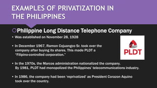 EXAMPLES OF PRIVATIZATION IN
THE PHILIPPINES
Philippine Long Distance Telephone Company
• Was established on November 28, 1928
• In December 1967, Ramon Cojuangco Sr. took over the
company after buying its shares. This made PLDT a
“Filipino-controlled corporation.”
• In the 1970s, the Marcos administration nationalized the company.
By 1981, PLDT had monopolized the Philippines’ telecommunications industry.
• In 1986, the company had been ‘reprivatized’ as President Corazon Aquino
took over the country.
 