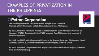 EXAMPLES OF PRIVATIZATION IN
THE PHILIPPINES
Petron Corporation
• Two oil companies from the United States merged in 1933 to form
Stanvac. When this merger ended, Stanvac became Esso Philippines.
• By 1973, President Ferdinand Marcos Sr. established the GOCC Philippine National Oil
Company (PNOC). Consequently, the PNOC acquired Esso Philippines and renamed it
Petron Corporation.
• In 1993, the PNOC sold 40 percent of Petron to the Arabian American Oil Company (Saudi
Aramco). Another 20 percent was sold to British company Ashmore Group.
• In 2010, Philippine conglomerate San Miguel Corporation acquired the majority of Petron
from the Ashmore Group.
 